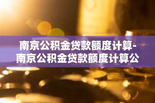 南京公积金贷款额度计算-南京公积金贷款额度计算公式
