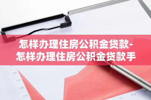 怎样办理住房公积金贷款-怎样办理住房公积金贷款手续