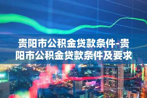 贵阳市公积金贷款条件-贵阳市公积金贷款条件及要求