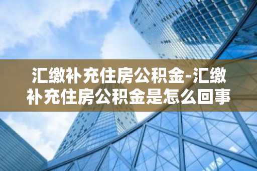汇缴补充住房公积金-汇缴补充住房公积金是怎么回事