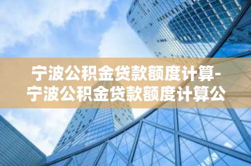 宁波公积金贷款额度计算-宁波公积金贷款额度计算公式