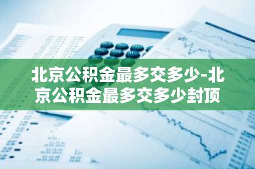 北京公积金最多交多少-北京公积金最多交多少封顶