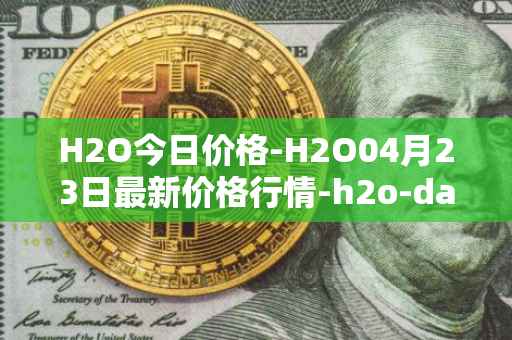 H2O今日价格-H2O04月23日最新价格行情-h2o-dao最新走势消息