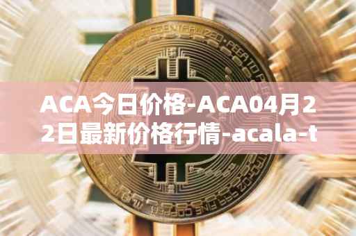 ACA今日价格-ACA04月22日最新价格行情-acala-token最新走势消息