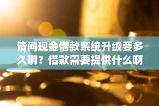 请问现金借款系统升级要多久啊？借款需要提供什么啊？