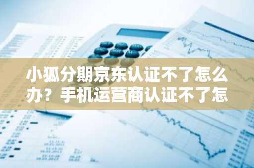 小狐分期京东认证不了怎么办？手机运营商认证不了怎么办？