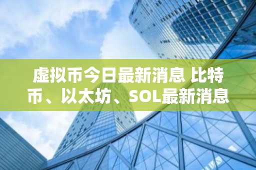 虚拟币今日最新消息 比特币、以太坊、SOL最新消息行情7月12日