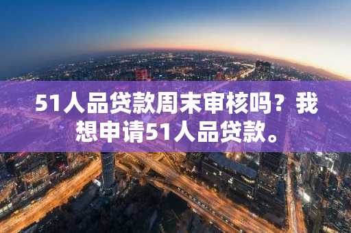 51人品贷款周末审核吗？我想申请51人品贷款。