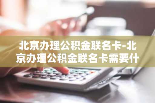 北京办理公积金联名卡-北京办理公积金联名卡需要什么材料