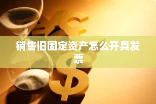 销售旧固定资产怎么开具发票