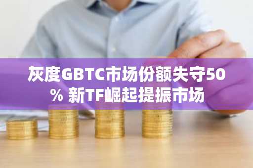 灰度GBTC市场份额失守50% 新TF崛起提振市场