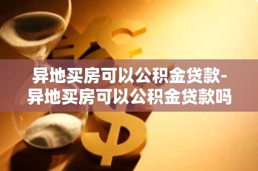 异地买房可以公积金贷款-异地买房可以公积金贷款吗