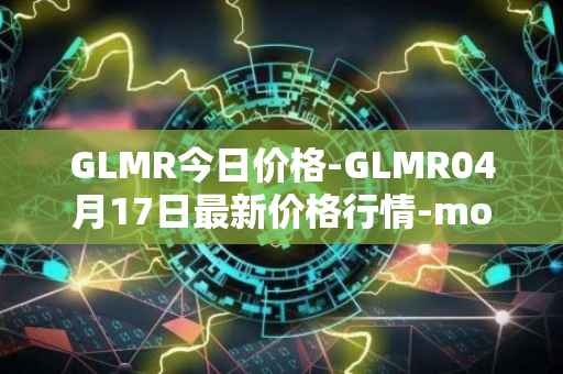 GLMR今日价格-GLMR04月17日最新价格行情-moonbeam最新走势消息