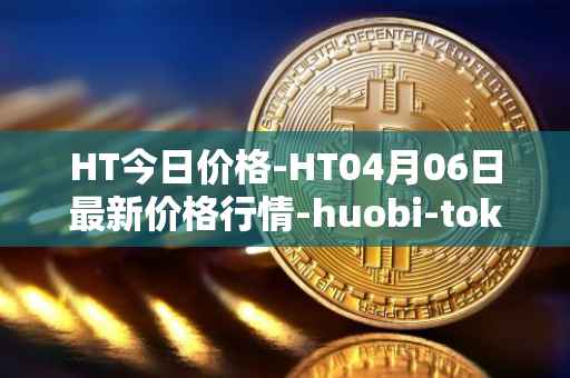 HT今日价格-HT04月06日最新价格行情-huobi-token最新走势消息
