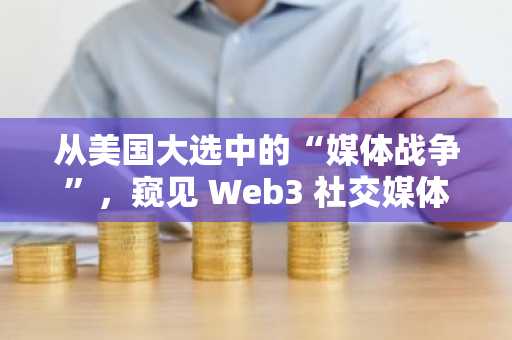 从美国大选中的“媒体战争”，窥见 Web3 社交媒体平台的新机遇