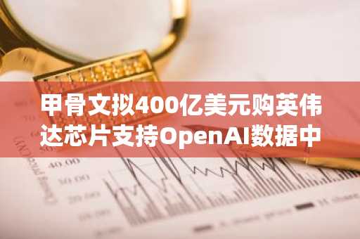 甲骨文拟400亿美元购英伟达芯片支持OpenAI数据中心