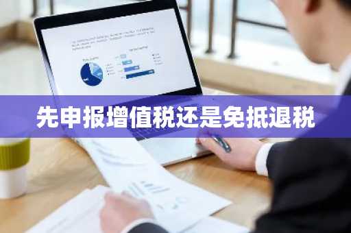 先申报增值税还是免抵退税