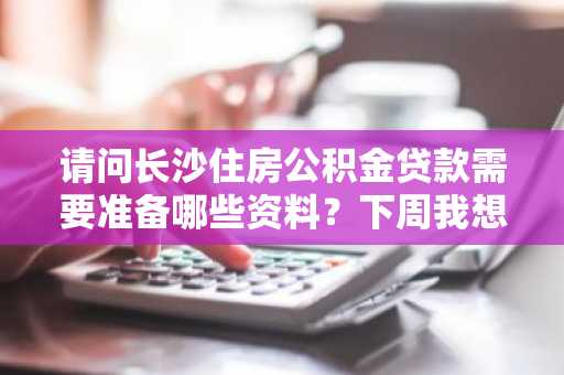 请问长沙住房公积金贷款需要准备哪些资料？下周我想申请公积金贷款。