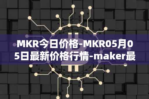 MKR今日价格-MKR05月05日最新价格行情-maker最新走势消息