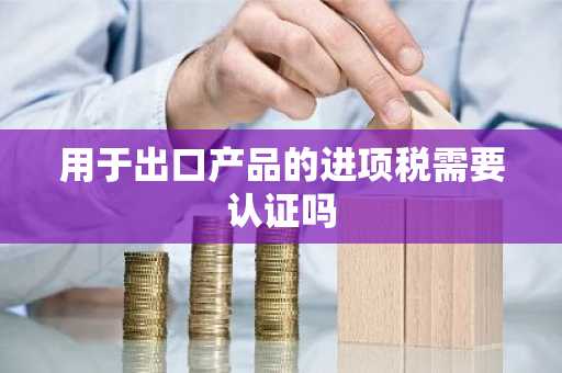 用于出口产品的进项税需要认证吗