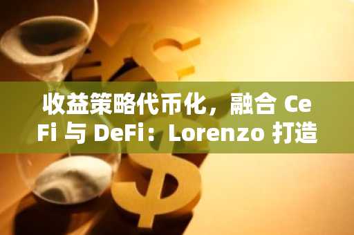 收益策略代币化，融合 CeFi 与 DeFi：Lorenzo 打造 Web3 版本的「贝莱德   高盛」？