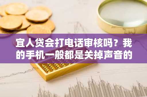 宜人贷会打电话审核吗？我的手机一般都是关掉声音的，我怕到时候接不到电话。