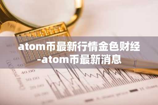atom币最新行情金色财经-atom币最新消息