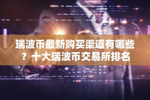 瑞波币最新购买渠道有哪些？十大瑞波币交易所排名