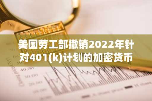 美国劳工部撤销2022年针对401(k)计划的加密货币指导意见