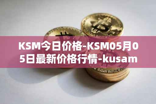 KSM今日价格-KSM05月05日最新价格行情-kusama最新走势消息