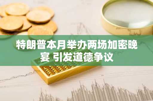 特朗普本月举办两场加密晚宴 引发道德争议