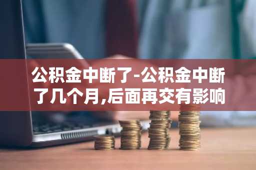 公积金中断了-公积金中断了几个月,后面再交有影响吗
