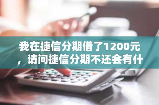 我在捷信分期借了1200元，请问捷信分期不还会有什么后果？