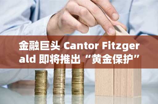 金融巨头 Cantor Fitzgerald 即将推出“黄金保护”比特币基金