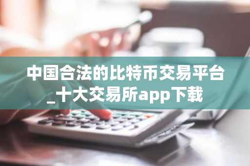 中国合法的比特币交易平台_十大交易所app下载