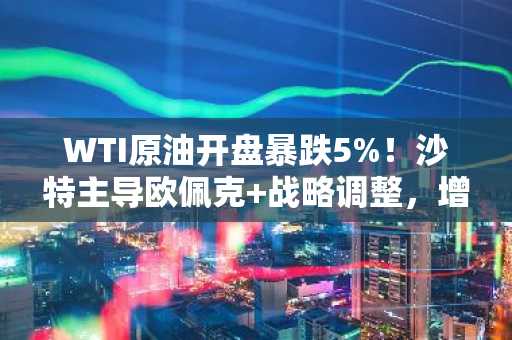 WTI原油开盘暴跌5%！沙特主导欧佩克 战略调整，增产压价引发市场巨震