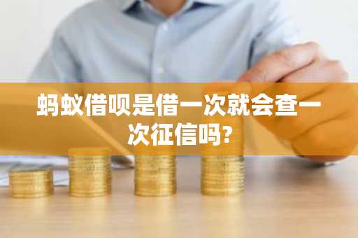 蚂蚁借呗是借一次就会查一次征信吗?
