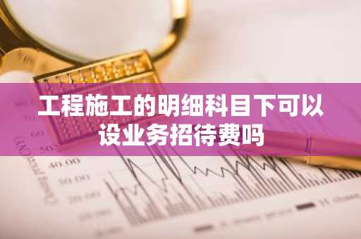 工程施工的明细科目下可以设业务招待费吗