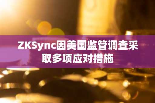ZKSync因美国监管调查采取多项应对措施