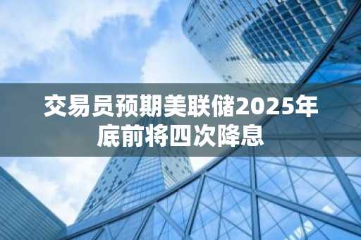 交易员预期美联储2025年底前将四次降息