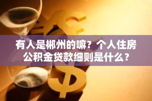 有人是郴州的嘛？个人住房公积金贷款细则是什么？