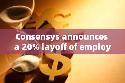 Consensys announces a 20% layoff of employees; CEO harshly criticized: forced by SEC!