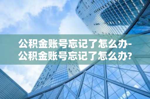 公积金账号忘记了怎么办-公积金账号忘记了怎么办?