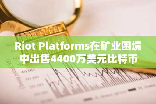 Riot Platforms在矿业困境中出售4400万美元比特币以增强流动性