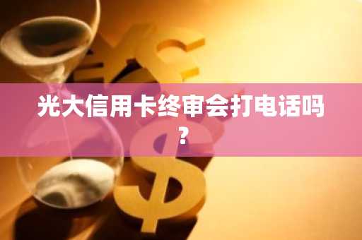 光大信用卡终审会打电话吗？