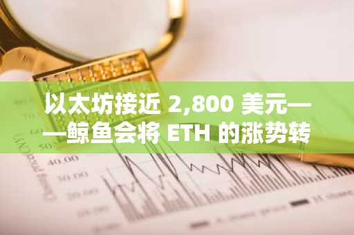 以太坊接近 2,800 美元——鲸鱼会将 ETH 的涨势转变为抛售吗？