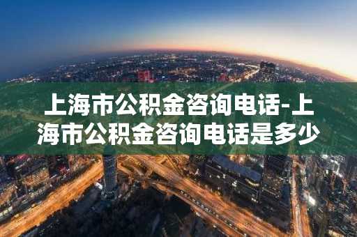 上海市公积金咨询电话-上海市公积金咨询电话是多少