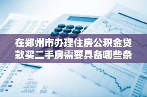 在郑州市办理住房公积金贷款买二手房需要具备哪些条件？