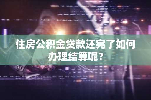 住房公积金贷款还完了如何办理结算呢？