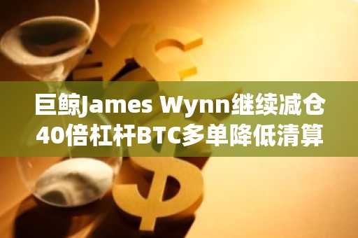 巨鲸James Wynn继续减仓40倍杠杆BTC多单降低清算价以避免强平